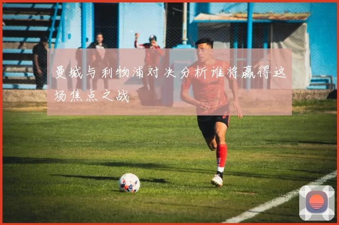 曼城与利物浦对决分析谁将赢得这场焦点之战