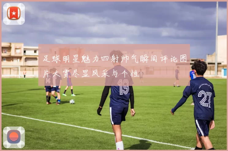 足球明星魅力四射帅气瞬间评论图片大赏尽显风采与个性