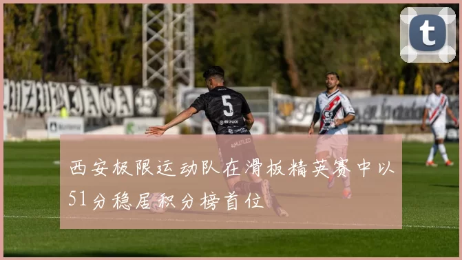 西安极限运动队在滑板精英赛中以51分稳居积分榜首位