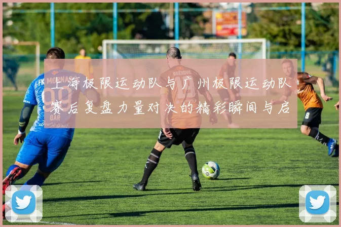 上海极限运动队与广州极限运动队赛后复盘力量对决的精彩瞬间与启示