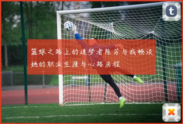 篮球之路上的追梦者陈芳与我畅谈她的职业生涯与心路历程
