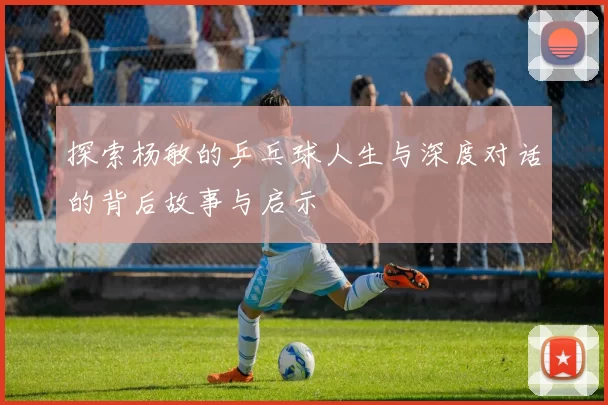探索杨敏的乒乓球人生与深度对话的背后故事与启示