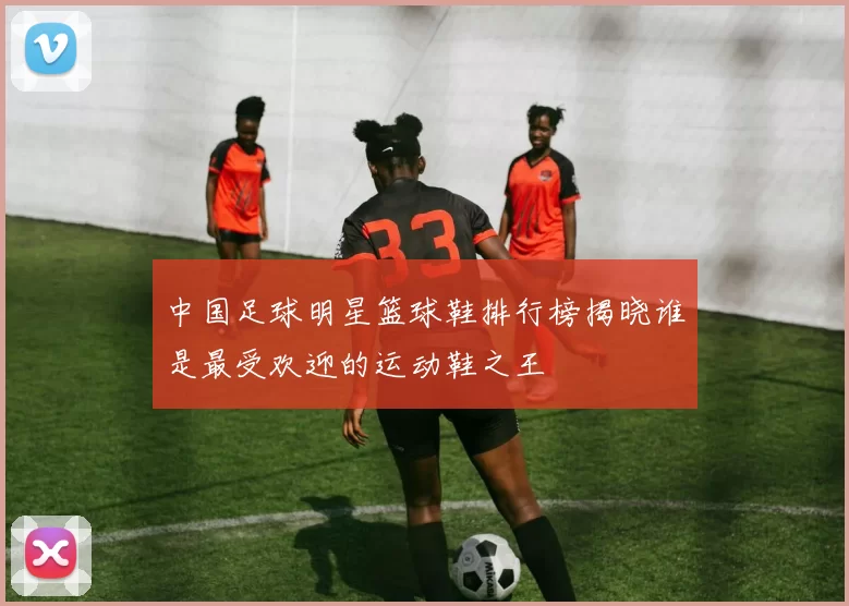 中国足球明星篮球鞋排行榜揭晓谁是最受欢迎的运动鞋之王