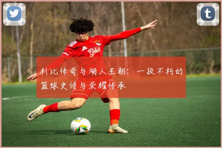 科比传奇与湖人王朝：一段不朽的篮球史诗与荣耀传承