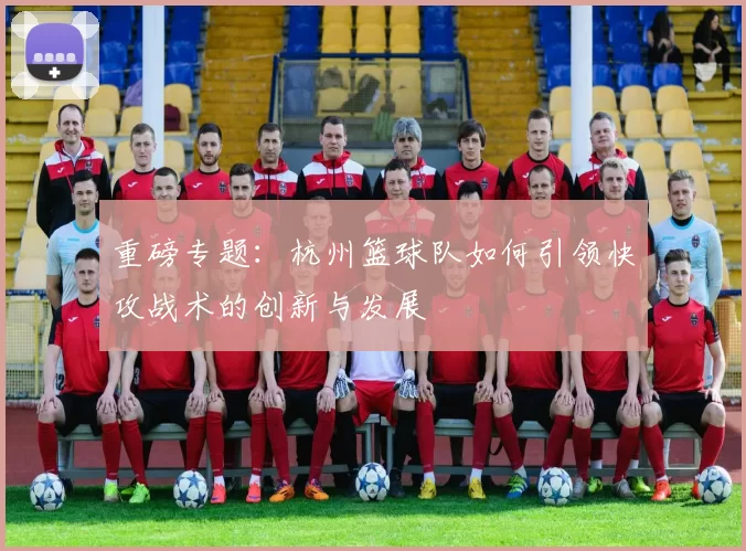 重磅专题：杭州篮球队如何引领快攻战术的创新与发展