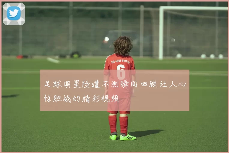 足球明星险遭不测瞬间回顾让人心惊胆战的精彩视频