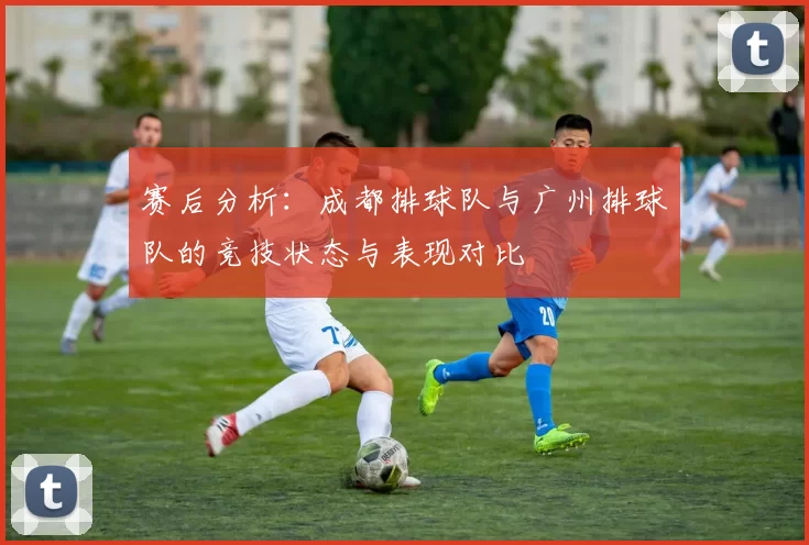 赛后分析：成都排球队与广州排球队的竞技状态与表现对比