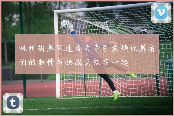 杭州街舞队速度之争引发热议舞者们的激情与挑战交织在一起