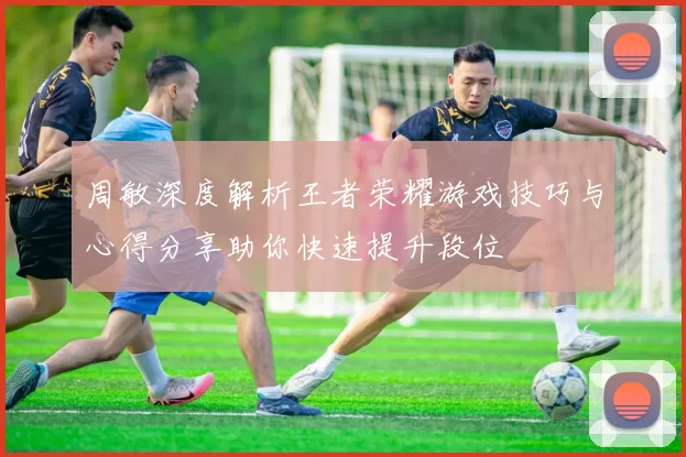 周敏深度解析王者荣耀游戏技巧与心得分享助你快速提升段位