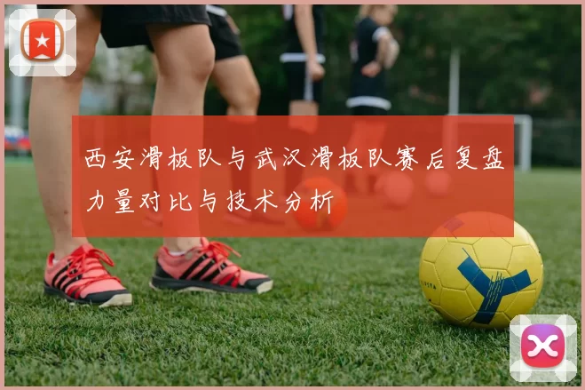西安滑板队与武汉滑板队赛后复盘力量对比与技术分析