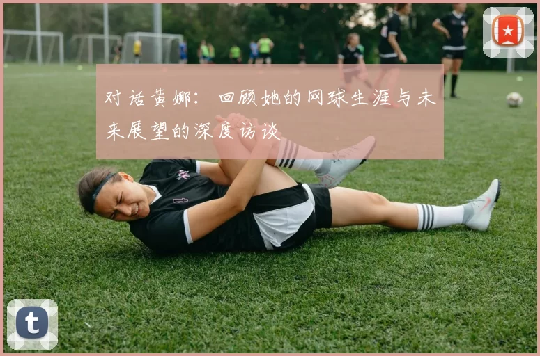 对话黄娜：回顾她的网球生涯与未来展望的深度访谈