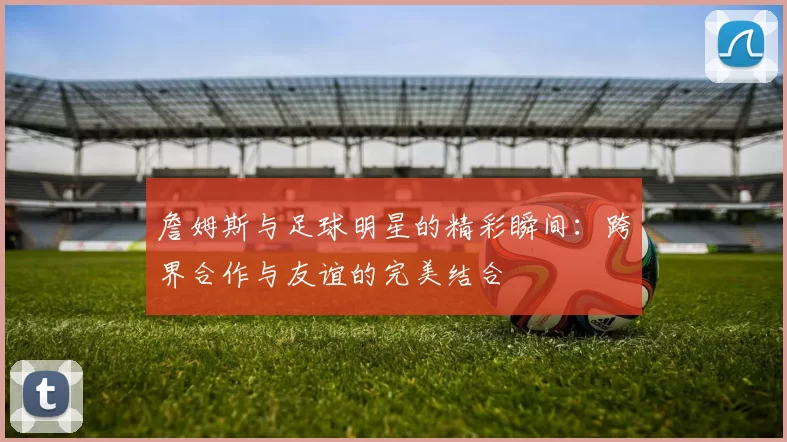 詹姆斯与足球明星的精彩瞬间：跨界合作与友谊的完美结合