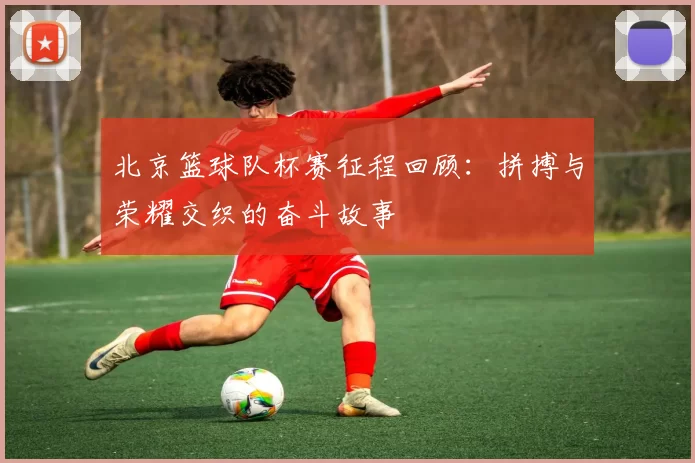 北京篮球队杯赛征程回顾：拼搏与荣耀交织的奋斗故事