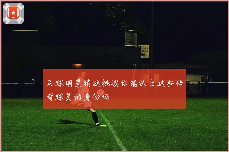 足球明星猜谜挑战你能认出这些传奇球员的身份吗