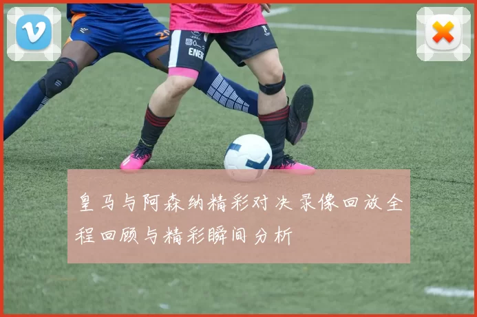 皇马与阿森纳精彩对决录像回放全程回顾与精彩瞬间分析