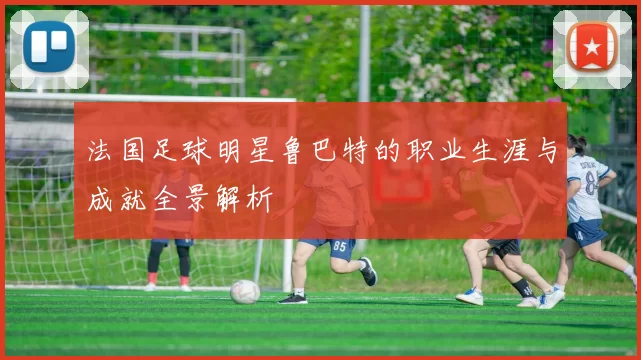 法国足球明星鲁巴特的职业生涯与成就全景解析