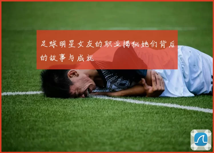 足球明星女友的职业揭秘她们背后的故事与成就