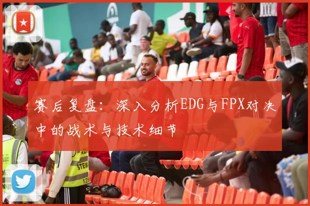 赛后复盘：深入分析EDG与FPX对决中的战术与技术细节