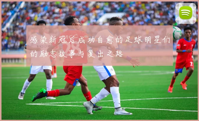 感染新冠后成功自愈的足球明星们的励志故事与复出之路