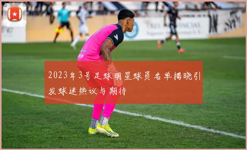 2023年3号足球明星球员名单揭晓引发球迷热议与期待