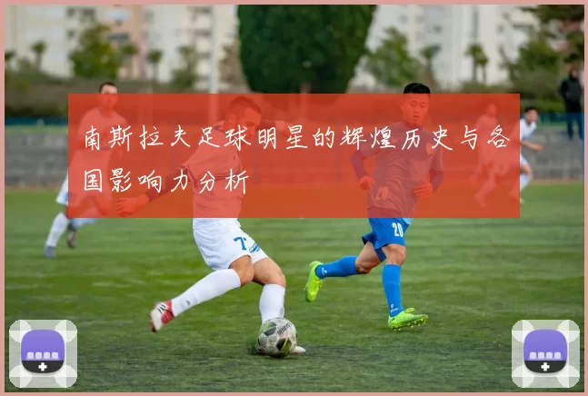 南斯拉夫足球明星的辉煌历史与各国影响力分析