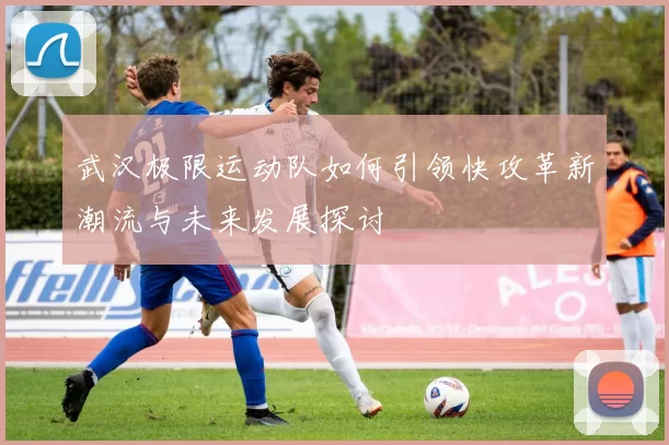 武汉极限运动队如何引领快攻革新潮流与未来发展探讨