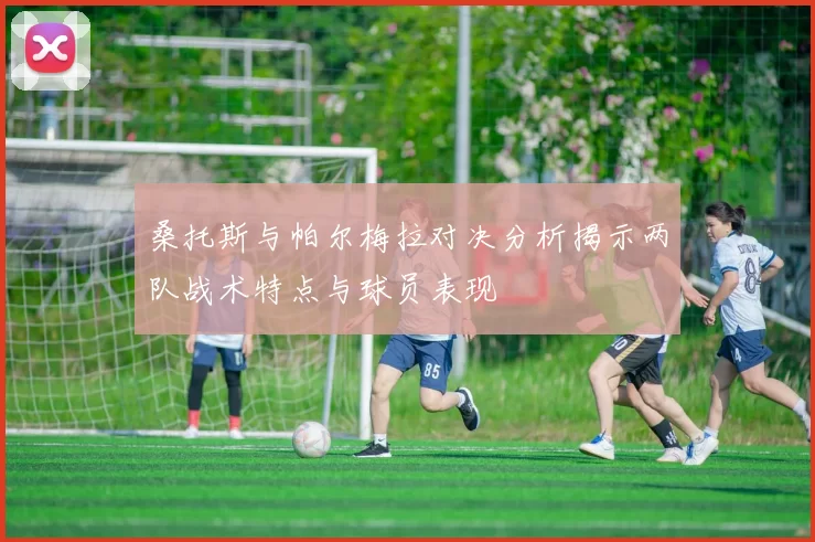桑托斯与帕尔梅拉对决分析揭示两队战术特点与球员表现
