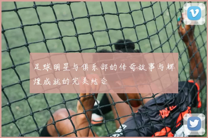 足球明星与俱乐部的传奇故事与辉煌成就的完美结合