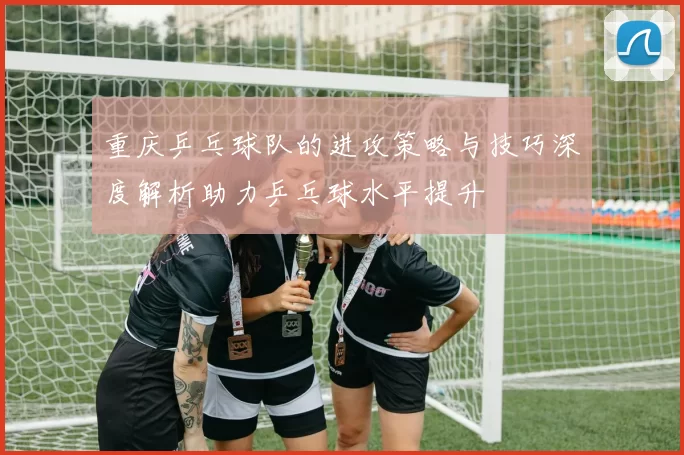 重庆乒乓球队的进攻策略与技巧深度解析助力乒乓球水平提升