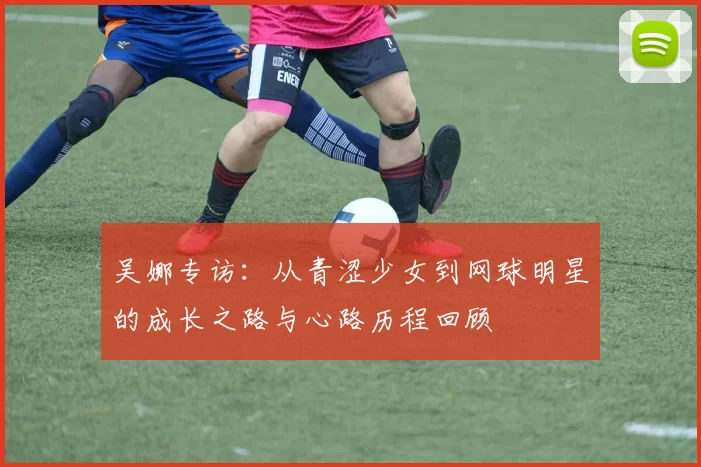 吴娜专访：从青涩少女到网球明星的成长之路与心路历程回顾