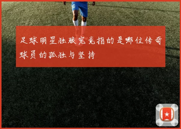 足球明星独狼究竟指的是哪位传奇球员的孤独与坚持