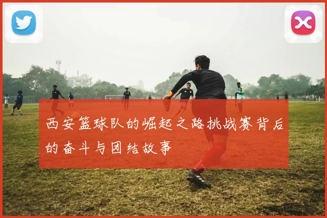 西安篮球队的崛起之路挑战赛背后的奋斗与团结故事