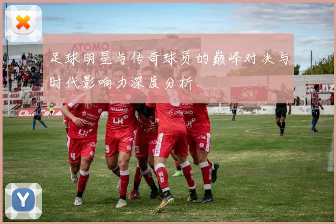 足球明星与传奇球员的巅峰对决与时代影响力深度分析