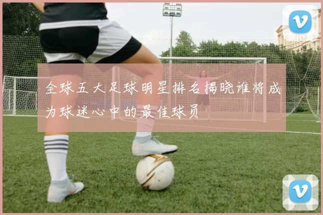 全球五大足球明星排名揭晓谁将成为球迷心中的最佳球员