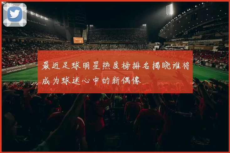 最近足球明星热度榜排名揭晓谁将成为球迷心中的新偶像