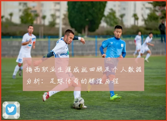 梅西职业生涯成就回顾及个人数据分析：足球传奇的辉煌历程