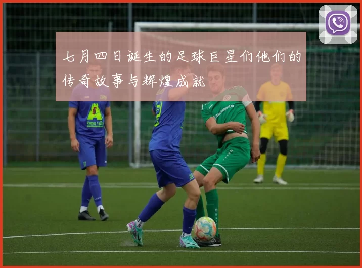 七月四日诞生的足球巨星们他们的传奇故事与辉煌成就