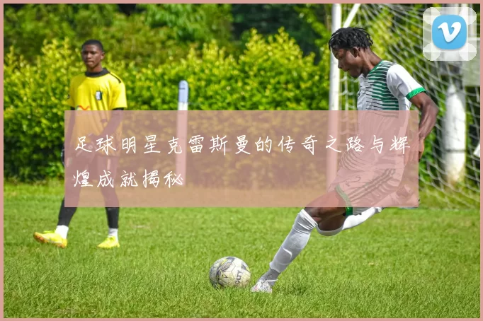 足球明星克雷斯曼的传奇之路与辉煌成就揭秘