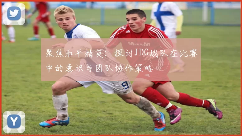 聚焦和平精英：探讨JDG战队在比赛中的意识与团队协作策略
