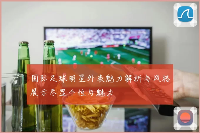 国际足球明星外表魅力解析与风格展示尽显个性与魅力