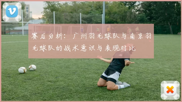 赛后分析：广州羽毛球队与南京羽毛球队的战术意识与表现对比