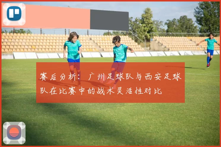 赛后分析：广州足球队与西安足球队在比赛中的战术灵活性对比