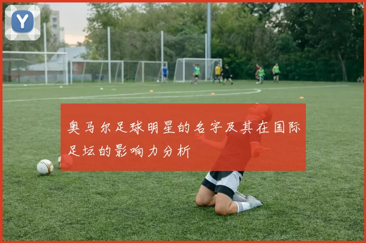 奥马尔足球明星的名字及其在国际足坛的影响力分析