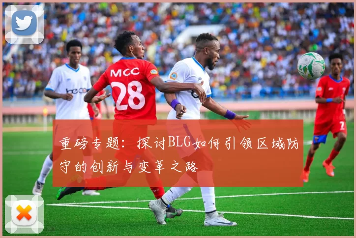 重磅专题：探讨BLG如何引领区域防守的创新与变革之路