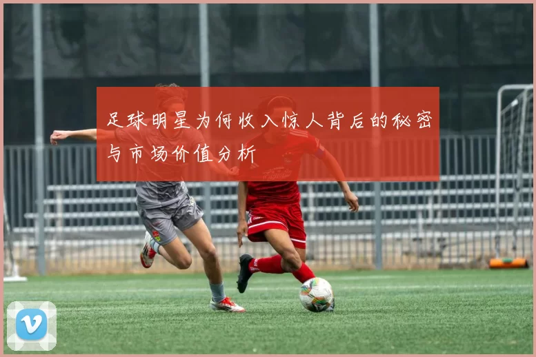 足球明星为何收入惊人背后的秘密与市场价值分析