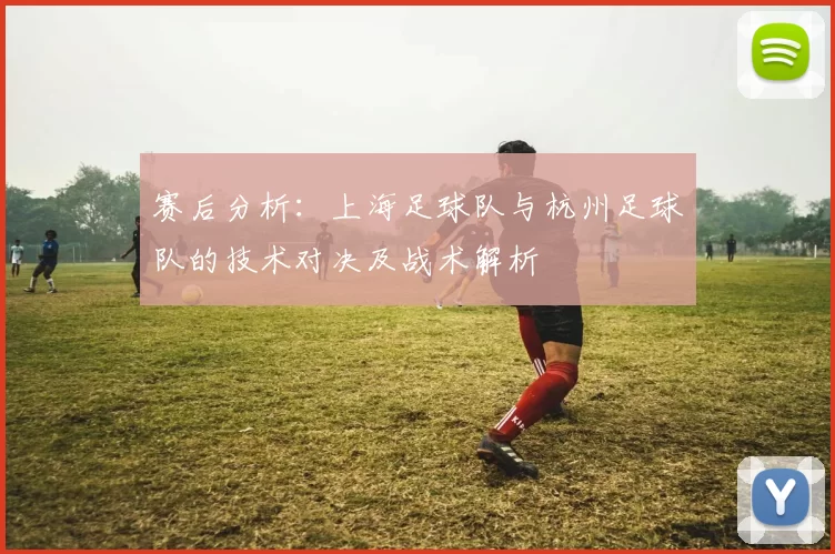 赛后分析：上海足球队与杭州足球队的技术对决及战术解析