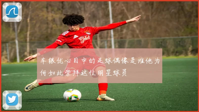 车银优心目中的足球偶像是谁他为何如此崇拜这位明星球员