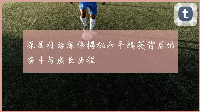 深度对话陈伟揭秘和平精英背后的奋斗与成长历程
