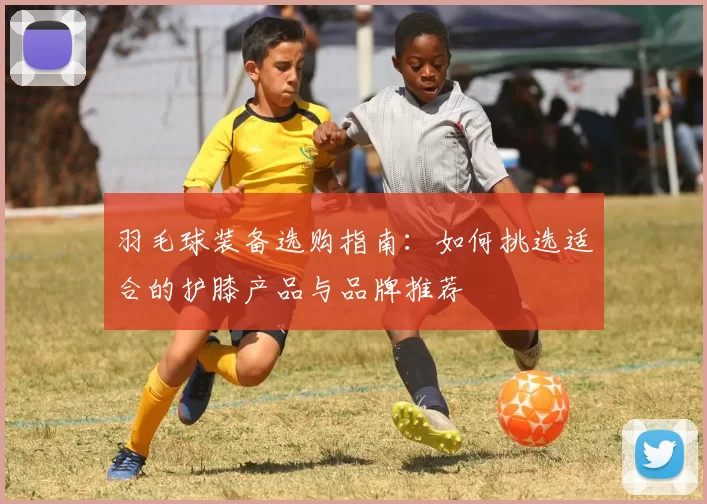 羽毛球装备选购指南：如何挑选适合的护膝产品与品牌推荐