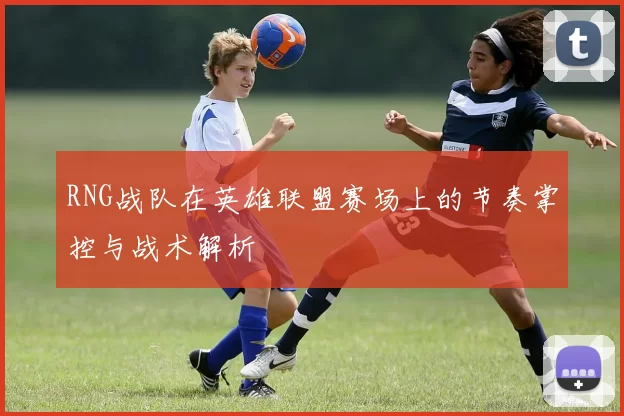RNG战队在英雄联盟赛场上的节奏掌控与战术解析